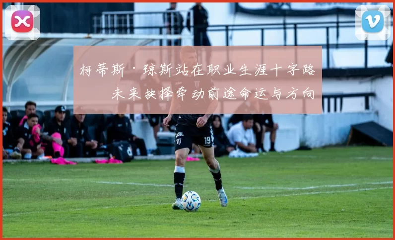 柯蒂斯·琼斯站在职业生涯十字路口未来抉择牵动前途命运与方向
